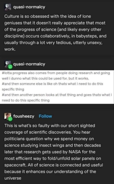 A tumblr post.

The first post: "culture is so obsessed with the idea of lone geniuses that it doesn't really appreciate that most of the progress of science (and likely every other discipline) occurs collaboratively, in baby steps, and usually through a lot of very tedious, utterly unsexy, work.

The second post, a screenshot of tags on another post: "lotta progress also comes from people doing research and going 'well I dunno what this could be used for. But it works'", "and then someone else is like 'oh that's what I need to do this specific thing'", "and then another person looks at that thing and goes 'that's what I need to do this specific thing'"

The third post: "This is what's so faulty with our short sighted coverage of scientific discoveries. You hear politicians question why we spend money on science studying insect wings and then decades later that research gets used by NASA for the most efficient way to fold/unfold solar panels on spacecraft. All of science is connected and useful because it enhances our understanding of the universe"