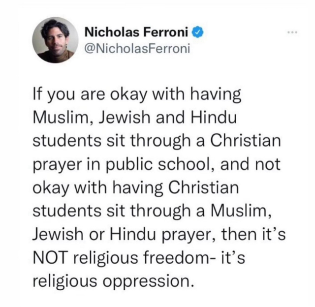 Screenshot of a Tweet:

Nicholas Ferroni 

If you are okay with having Muslim, Jewish and Hindu students sit through a Christian prayer in public school, and not okay with having Christian students sit through a Muslim, Jewish or Hindu prayer, then it's NOT religious freedom- it's religious oppression.