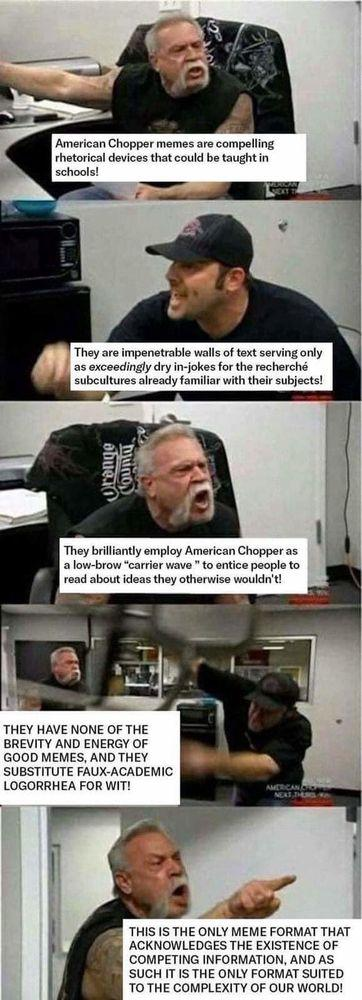 Ok, hang in there this is going to be some alt tag. 

It is the series of panels from American Chopper where the (I think) father and son are yelling at each other. It’s a surprisingly effective framework for memes representing some kind of interpersonal conflict or disagreement. In this case, it is being used to evaluate itself. 

Panel 1: Father (pointing angrily)

“American Chopper memes are compelling rhetorical devices that could be taught in schools!”

Panel 2: Son (responding angrily)

“They are impenetrable walls of text serving only as exceedingly dry in-jokes for the recherché subcultures already familiar with their subjects!”

Panel 3: Father (responding angrily)

“They brilliantly employ American Chopper as a low-brow "carrier wave" to entice people to read about ideas they otherwise wouldn't!”

Panel 4: Son (throwing a chair)

“THEY HAVE NONE OF THE BREVITY AND ENERGY OF GOOD MEMES, AND THEY SUBSTITUTE FAUX-ACADEMIC LOGORRHEA FOR WIT!”

Panel 5: Father (pointing angrily again)

“THIS IS THE ONLY MEME FORMAT THAT ACKNOWLEDGES THE EXISTENCE OF COMPETING INFORMATION, AND AS SUCH IT IS THE ONLY FORMAT SUITED TO THE COMPLEXITY OF OUR WORLD!”