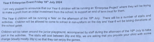 Year 6 Enterprise Event Friday 19" July 2024

| am very pleased to announce that our Year 6 chidren will be running an Enterprise Project where they will be trying to make a profit from an initial investment rom the school to support an end of term treat for them.

The Year 6 children will be running a fete on the afternoon of the 9th July. There will be a number of stalls and activities. Children will be allowed to come to schooI in non-uniform on the day and Year 6 will be taking donations at the school gates. Children will be taken around the junior playground, accompanied by staff during the afternoon of the 19 July 10 take part in the activities. The stalls will cost between 20 and 60p, we are asking that you provide your child with some change (ideally mostly 20p's) so that they can enjoy the games. 