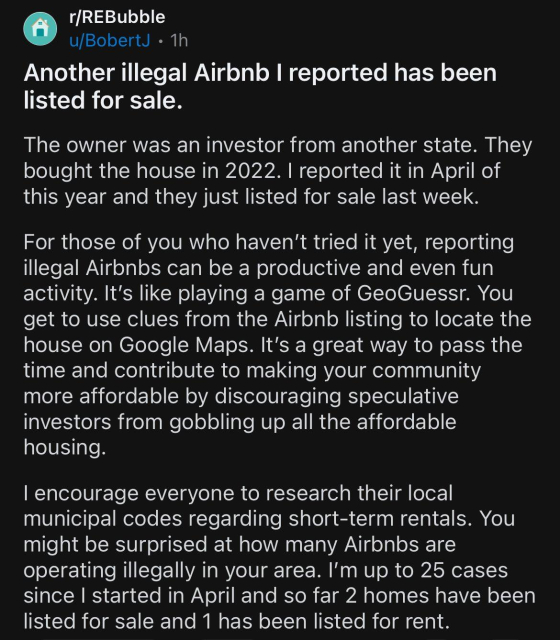 r/REBubble
u/BobertJ • 1h
Another illegal Airbnb I reported has been
listed for sale.
The owner was an investor from another state. They
bought the house in 2022. I reported it in April of
this year and they just listed for sale last week.
For those of you who haven't tried it yet, reporting
illegal Airbnbs can be a productive and even fun
activity. It's like playing a game of GeoGuess. You
get to use clues from the Airbnb listing to locate the
house on Google Maps. It's a great way to pass the
time and contribute to making your community
more affordable by discouraging speculative
investors from gobbling up all the affordable
housing.
I encourage everyone to research their local
municipal codes regarding short-term rentals. You
might be surprised at how many Airbnbs are
operating illegally in your area. I'm up to 25 cases
since I started in April and so far 2 homes have been
listed for sale and 1 has been listed for rent.