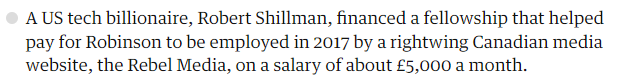 The Guardian: A US tech billionaire, Robert Shillman, financed a fellowship that helped pay for Robinson to be employed in 2017 by a rightwing Canadian media website, the Rebel Media, on a salary of about £5,000 a month.