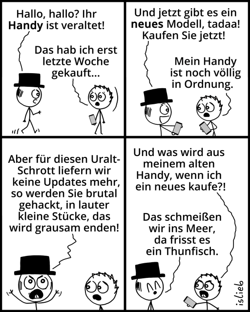 Comic.
Figur 1: "Hallo, hallo? Ihr Handy ist veraltet!"
Figur 2: "Das hab ich erst letzte Woche gekauft..."
Figur 1: "Und jetzt gibt es ein neues Modell, tadaa! Kaufen Sie jetzt!"
Figur 2: "Mein Handy ist noch völlig in Ordnung."
Figur 1: "Aber für diesen Uralt-Schrott liefern wir keine Updates mehr, so werden Sie brutal gehackt, in lauter kleine Stücke, das wird grausam enden!"
Figur 2: "Und was wird aus meinem alten Handy, wenn ich ein neues kaufe?!"
Figur 1: "Das schmeißen wir ins Meer, da frisst es ein Thunfisch."