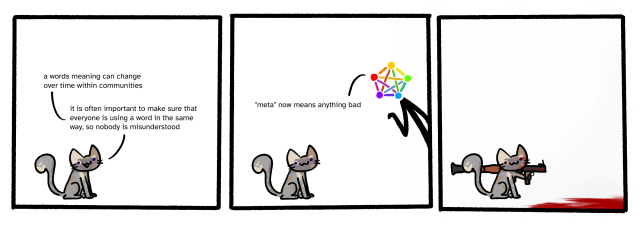 3 panel comic.
first panel: a small dilute tortoiseshell cat (me) is sitting on the floor, saying "a words meaning can change over time within communities. it is often important to make sure that everyone is using a word in the same way, so nobody is misunderstood".
second panel: a person with a fediverse logo for a head leans in from the right, saying "'meta' now means anything bad".
third panel: the cat is now holding a rocket launcher. the floor beneath where the person was standing is now covered in blood.