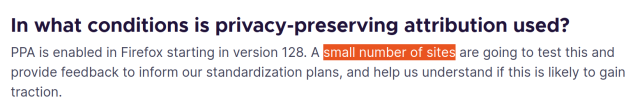 In what conditions is privacy-preserving attribution used?

PPA is enabled in Firefox starting in version 128. A small number of sites are going to test this and provide feedback to inform our standardization plans, and help us understand if this is likely to gain traction. 