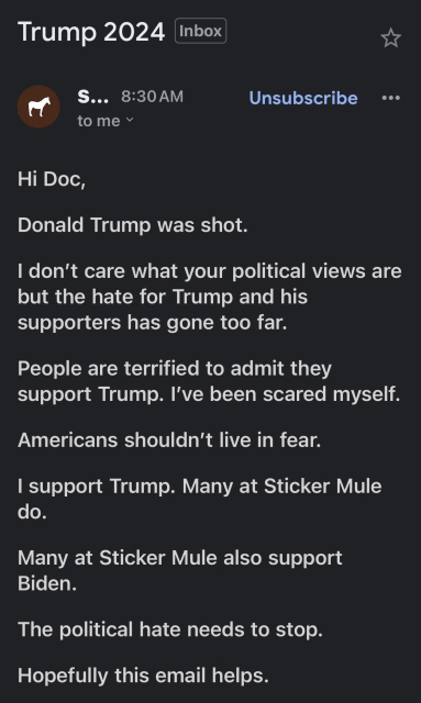 An email that says 

"Hi Doc,

Donald Trump was shot.

I don’t care what your political views are but the hate for Trump and his supporters has gone too far.

People are terrified to admit they support Trump. I’ve been scared myself.

Americans shouldn’t live in fear.

I support Trump. Many at Sticker Mule do.

Many at Sticker Mule also support Biden.

The political hate needs to stop.

Hopefully this email helps."