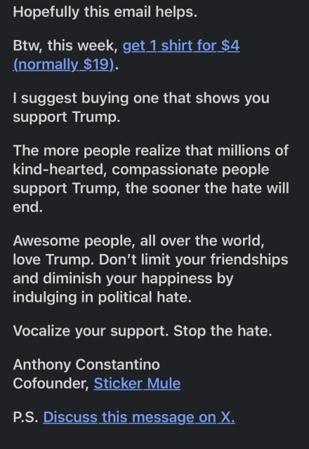 Continued text from the email:

Hopefully this email helps.

Btw, this week, get 1 shirt for $4 (normally $19).

I suggest buying one that shows you support Trump.

The more people realize that millions of kind-hearted, compassionate people support Trump, the sooner the hate will end.

Awesome people, all over the world, love Trump. Don’t limit your friendships and diminish your happiness by indulging in political hate.

Vocalize your support. Stop the hate.

Anthony Constantino
Cofounder, Sticker Mule

P.S. Discuss this message on X.

