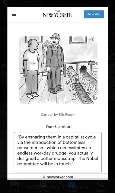 THE NEW YORKER CAPTION CONTEST

IMAGE: person in their apartment with what appears to be an animal control person or maybe exterminator examining a bunch of mice who are all standing by tiny subway tracks as an A train emerges from the mouse hole in the wall.

MY CAPTION: "By ensnaring them in a capitalist cycle via the introduction of bottomless consumerism, which necessitates an endless workday drudge, you actually designed a better mousetrap. The Nobel committee will be in touch."