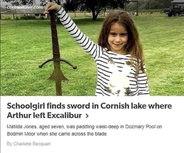 screenshot of a news article:
Schoolgirl finds sword in Cornish lake where Arthur left Excalibur
Mathilda Jones, aged seven, was paddling waist-deep in Dozmary Pool on Bodmin Moor when she came across the blade
(Photo of Matilda Jones on grass holding a sword that's a bit taller than she is)