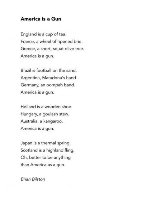 America is a Gun

England is a cup of tea.
France, a wheel of ripened brie. Greece, a short, squat olive tree. America is a gun

Brazil is football on the sand. Argentina, Maradona's hand. 
Germany, an oompah band. 
America is a gun.

Holland is a wooden shoe. 
Hungary, a goulash stew. 
Australia, a kangaroo.
America is a gun,

Japan is a thermal spring. 
Scotland is a highland fling. 
Oh, better to be anything
than America as a gun.

Brian Bilston 