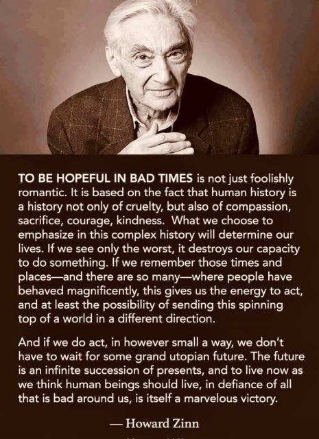 TO BE HOPEFUL IN BAD TIMES is not just foolishly romantic. It is based on the fact that human history is a history not only of cruelty, but also of compassion, sacrifice, courage, kindness. What we choose to emphasize in this complex history will determine our lives. If we see only the worst, it destroys our capacity to do something. If we remember those times and places-and there are so many—where people have behaved magnificently, this gives us the energy to act, and at least the possibility of sending this spinning top of a world in a different direction.
And if we do act, in however small a way, we don't have to wait for some grand utopian future. The future is an infinite succession of presents, and to live now as we think human beings should live, in defiance of all that is bad around us, is itself a marvelous victory.
— Howard Zinn