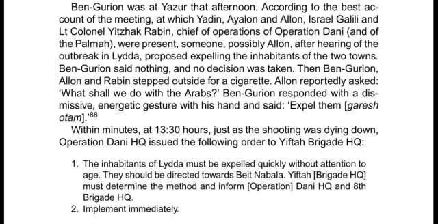 Screenshot of a page that says:

Ben-Gurion was at Yazur that afternoon. According to the best ac- count of the meeting, at which Yadin, Ayalon and Allon, Israel Galili and Lt Colonel Yitzhak Rabin, chief of operations of Operation Dani (and of the Palmah), were present, someone, possibly Allon, after hearing of the outbreak in Lydda, proposed expelling the inhabitants of the two towns. Ben-Gurion said nothing, and no decision was taken. Then Ben-Gurion, Allon and Rabin stepped outside for a cigarette. Allon reportedly asked: ‘What shall we do with the Arabs?’ Ben-Gurion responded with a dis- missive, energetic gesture with his hand and said: ‘Expel them [garesh otam].’88
Within minutes, at 13:30 hours, just as the shooting was dying down, Operation Dani HQ issued the following order to Yiftah Brigade HQ:
1. The inhabitants of Lydda must be expelled quickly without attention to age. They should be directed towards Beit Nabala. Yiftah [Brigade HQ] must determine the method and inform [Operation] Dani HQ and 8th Brigade HQ.
2. Implement immediately.