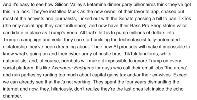 And it’s easy to see how Silicon Valley’s ketamine dinner party billionaires think they’ve got this in a lock. They’ve installed Musk as the new owner of their favorite app, chased out most of the activists and journalists, lucked out with the Senate passing a bill to ban TikTok (the only social app they can’t influence), and now have their Bass Pro Shop stolen valor candidate in place as Trump’s Veep. All that’s left is to pump millions of dollars into Trump’s campaign and voila, they can start building the technofascist fully-automated dictatorship they’ve been dreaming about. Their new AI products will make it impossible to know what’s going on and their cyber army of hustle bros, TikTok landlords, white nationalists, and, of course, pornbots will make it impossible to ignore Trump on every social platform. It’s like Avengers: Endgame for guys who call their email jobs “the arena” and ruin parties by ranting too much about capital gains tax and/or their ex-wives. Except we can already see that that’s not working. They spent the four years dismantling the internet and now, they, hilariously, don’t realize they’re the last ones left inside the echo chamber. 