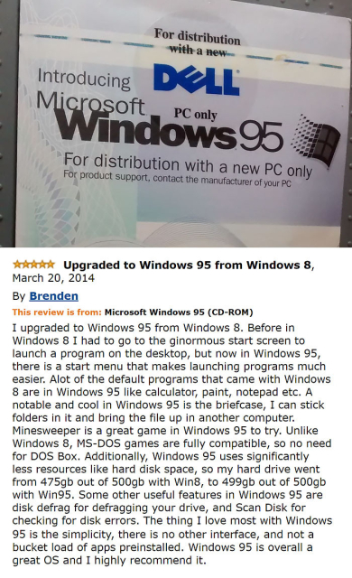 



Picture of the Windows 95 startup screen, with the text:

Upgraded to Windows 95 from Windows 8, March 20, 2014 By Brenden This review is from: Microsoft Windows 95 (CD-ROM) I upgraded to Windows 95 from Windows 8. Before in Windows 8 I had to go to the ginormous start screen to launch a program on the desktop, but now in Windows 95, there is a start menu that makes launching programs much easier. Alot of the default programs that came with Windows 8 are in Windows 95 like calculator, paint, notepad etc. A notable and cool in Windows 95 is the briefcase, I can stick folders in it and bring the file up in another computer. Minesweeper is a great game in Windows 95 to try. Unlike Windows 8, MS-DOS games are fully compatible, so no need for DOS Box. Additionally, Windows 95 uses significantly less resources like hard disk space, so my hard drive went from 475gb out of 500gb with Win8, to 499gb out of 500gb with Win95. Some other useful features in Windows 95 are disk defrag for defragging your drive, and Scan Disk for checking for disk errors. The thing I love most with Windows 95 is the simplicity, there is no other interface, and not a bucket load of apps preinstalled. Windows 95 is overall a great OS and I highly recommend it. 