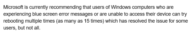 Microsoft is currently recommending that users of Windows computers who are experiencing blue screen error messages or are unable to access their device can try rebooting multiple times (as many as 15 times) which has resolved the issue for some users, but not all. 