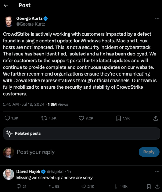 The CEO of CrowdStrike takes to Twitter/X to explain the global outage today at least partly caused by a faulty software update. But the CEO forgot to say sorry for DDoSsing the world.

"CrowdStrike is actively working with customers impacted by a defect found in a single content update for Windows hosts. Mac and Linux hosts are not impacted. This is not a security incident or cyberattack. The issue has been identified, isolated and a fix has been deployed. We refer customers to the support portal for the latest updates and will continue to provide complete and continuous updates on our website. We further recommend organizations ensure they’re communicating with CrowdStrike representatives through official channels. Our team is fully mobilized to ensure the security and stability of CrowdStrike customers."