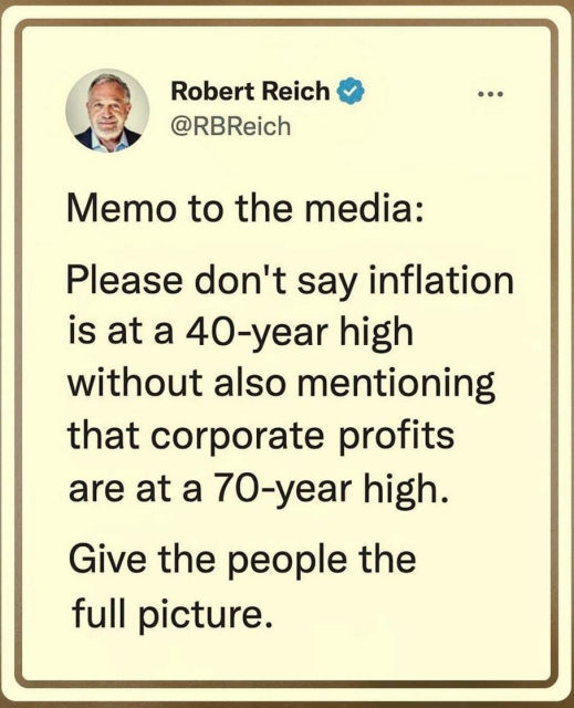 Robert Reich: 
Memo to the media: Please don't say inflation is at a 40-year high without also mentioning that corporate profits are at a 70-year high. Give the people the full picture. 