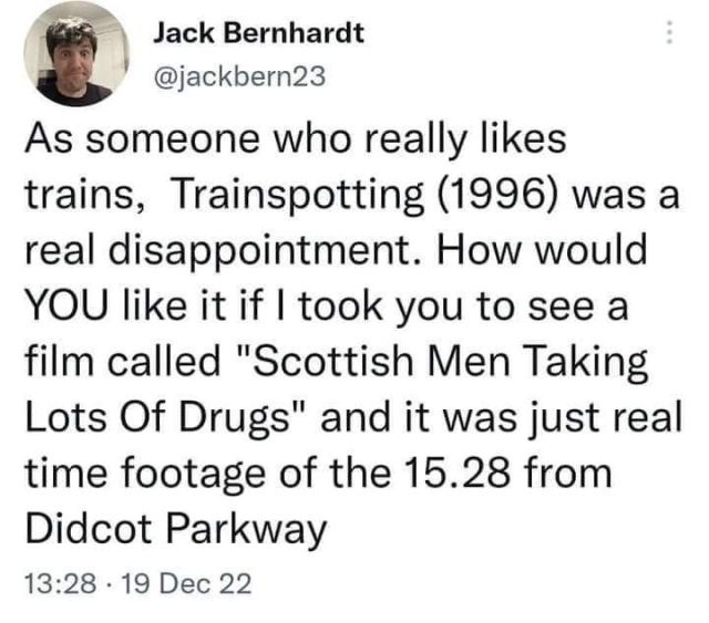 Tweet from Jack Bernhardt @jackbern23

As someone who really likes trains, Trainspotting (1996) was a real disappointment. How would YOU like it if I took you to see a film called "Scottish Men Taking Lots Of Drugs" and it was just real time footage of the 15.28 from Didcot Parkway