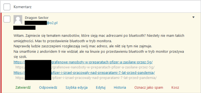 Niezatwierdzony komentarz w panelu redakcyjnym z3s o następującej treści: 

Witam. Zajmiecie się tematem nanobotów, które sieją mac adressami po bluetooth? Niestety nie mam takich umiejętności. Max to przestawienie bluetooth w tryb monitora.
Naprawdę ludzie zaszczepieni rozgłaszają swój mac adress, ale nikt się tym nie zajmuje.
Na smartfonie z andoridem 9 nie widział, ale na linuxie po przestawieniu bluetooth w tryb monitor przeżywa się szok.
https://[...]/grafenowe-nanoboty-w-preparatach-pfizer-a-zasilane-przez-5g/
https://[...]/pfizer-i-izrael-pracowaly-nad-preparatami-7-lat-przed-pandemia/