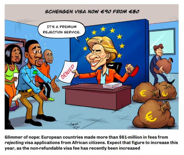 A cartoon showing Ursula von der Leyen sitting sliling at a desk with the EU flag on a wall behind her. In her left hand she's holding a stamp and with her right she's handing a dark-skinned man in pants and a shirt a sheet of paper with "DENIED" written in red upper-case letters across it. Behind the man other applicants with despondent looks on their faces can be seen. Behind Ursula a man is carrying away a bag of money from a pile of bags laying next to her. The text underneath the cartoon says "Glimmer of nope: European countries made more than $61-million in fees from rejecting visa applications from African citizens. Expect that figure to rise this year, as the non-refundable visa fee has recently been increased"