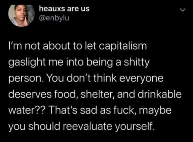 Post by heauxs are us

I'm not about to let capitalism gaslight me into being a shitty person. You don't think everyone deserves food, shelter, and drinkable water?? That's sad as fuck, maybe you should reevaluate yourself.