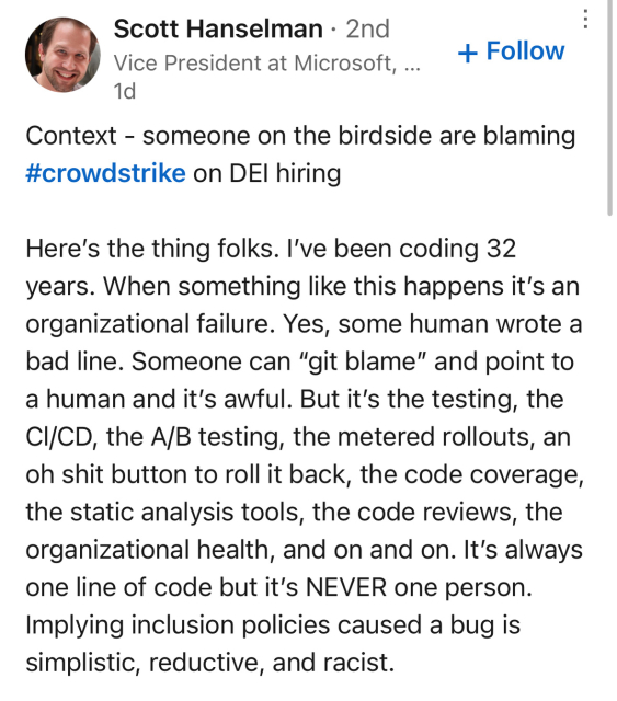 Context - someone on the birdside are blaming #crowdstrike on DEl hiring
Here's the thing folks. I've been coding 32 years. When something like this happens it's an organizational failure. Yes, some human wrote a bad line. Someone can "git blame" and point to a human and it's awful. But it's the testing, the CI/CD, the A/B testing, the metered rollouts, an oh shit button to roll it back, the code coverage, the static analysis tools, the code reviews, the organizational health, and on and on. It's always one line of code but it's NEVER one person.
Implying inclusion policies caused a bug is simplistic, reductive, and racist.