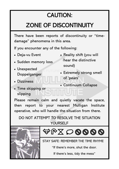 A safety infographic with the following text:
Caution: Zone of Discontinuity.
There have been reports of discontinuity or “time-damage” phenomena in this area.
If you encounter any of the following:
Deja-vu Event
Sudden memory loss
Unexpected Doppelganger
Dizziness
Time skipping or slipping
Reality shift (you will hear the distinctive sound)
Extremely strong smell of ‘pears’
Continuum Collapse
Please remain calm and quietly vacate the space, then report to your nearest Mulligan Institute operative, who will handle the situation from there.
Do not attempt to resolve the situation yourself.
There is then an monotone image of a screaming woman with her hands to her head, and a series of blocky symbols.
A final box contains the text "Stay Safe: remember the time rhyme" 
"If there's more, shut the door. If there's less, tidy the mess."
In the background is a watermark with the text "Mulligan Institute"