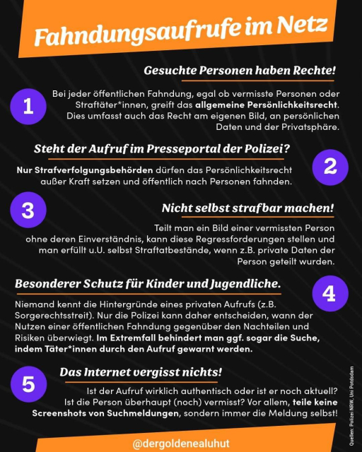 Fahndungsaufrufe im Netz

Gesuchte Personen haben Rechte!
Bei jeder öffentlichen Fahndung, egal ob vermisste Personen oder Straftäter*innen, greift das allgemeine Persönlichkeitsrecht (Art. 2 Abs. 1 i.V.m. Art. 1 Abs. 1 GG). Dies umfasst auch das Recht am eigenen Bild, an persönlichen Daten und der Privatsphäre.

Steht der Aufruf im Presseportal der Polizei?
Nur Strafverfolgungsbehörden dürfen dieses außer Kraft setzen und nach Personen öffentlich fahnden.

Nicht selbst strafbar machen!
Teilt man ein Bild einer vermissten Person ohne deren Einverständnis, kann diese Regressforderungen stellen und man erfüllt u.U. selbst Straftatbestände, wenn z.B. private Daten der Person geteilt wurden.

Besonderer Schutz für Kinder und Jugendliche
Niemand kennt die Hintergründe eines privaten Aufrufs. Handelt es sich z.B. um einen Sorgerechtsstreit? Nur die Polizei kann daher entscheiden, wann der Nutzen einer öffentlichen Fahndung gegenüber den Nachteilen und Risiken überwiegt. Im Extremfall behindert man ggf. sogar die Suche, indem Täter*innen durch den Aufruf gewarnt werden.

Das Internet vergisst nichts!
Ist der Aufruf wirklich authentisch? Ist er aktuell? Ist die Person überhaupt (noch) vermisst? Vor allem, teile keine Screenshots von Suchmeldungen, sondern immer die Meldung selbst!