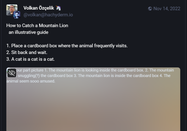 A screenshot of a Mastodon post from 2022 which lists 3 textual steps for catching a mountain lion, followed by an image showing the fourth step. However, the image is no longer available as the original server has purged it. The image has an ALT text, allowing the reader to understand what the fourth step would have been, had the image still been available to see. If the original poster had not included this ALT text, readers would have been left with an incomplete understanding of the original post.