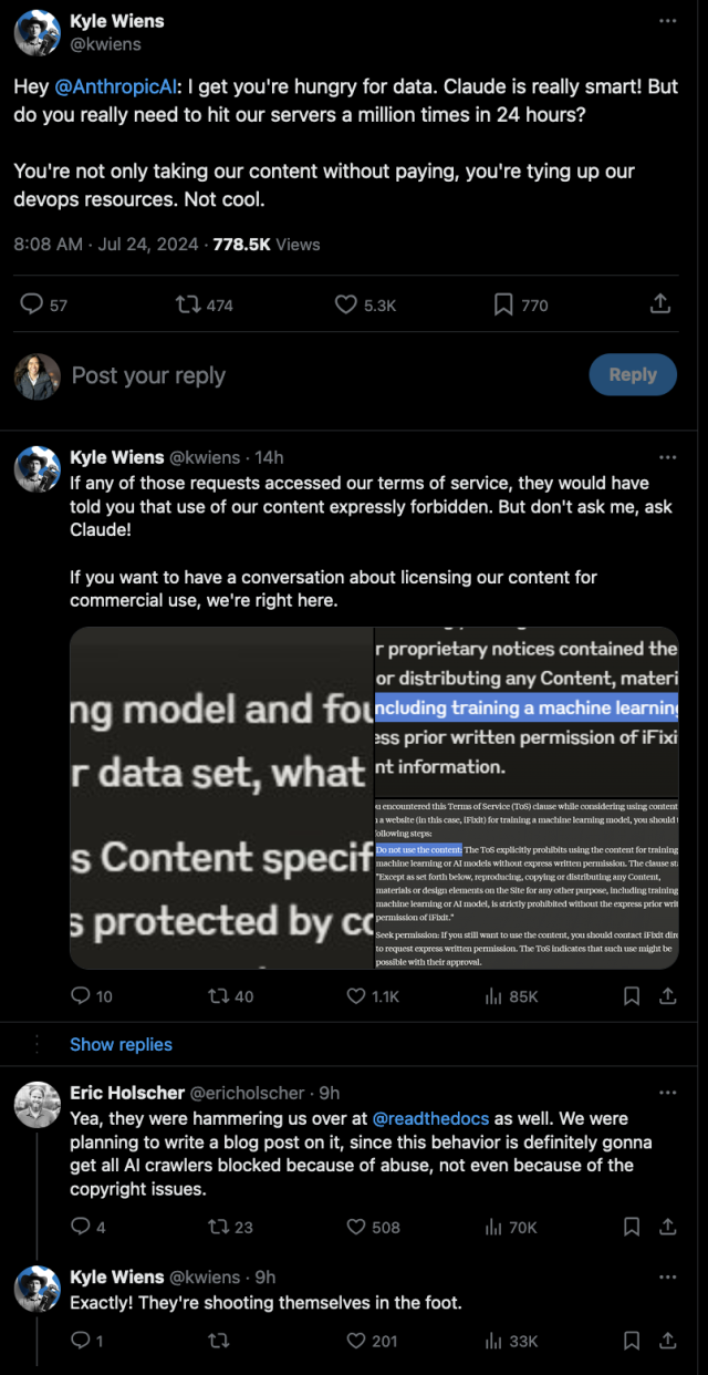 Kyle Wiens

Hey @AnthropicAI
: I get you're hungry for data. Claude is really smart! But do you really need to hit our servers a million times in 24 hours?

You're not only taking our content without paying, you're tying up our devops resources. Not cool.

If any of those requests accessed our terms of service, they would have told you that use of our content expressly forbidden. But don't ask me, ask Claude!

If you want to have a conversation about licensing our content for commercial use, we're right here.

[screenshots of asking Claude about violating the terms of service for a site]

Eric Holscher:
Yea, they were hammering us over at @readthedocs
 as well. We were planning to write a blog post on it, since this behavior is definitely gonna get all AI crawlers blocked because of abuse, not even because of the copyright issues.

Kyle Wiens
xactly! They're shooting themselves in the foot.