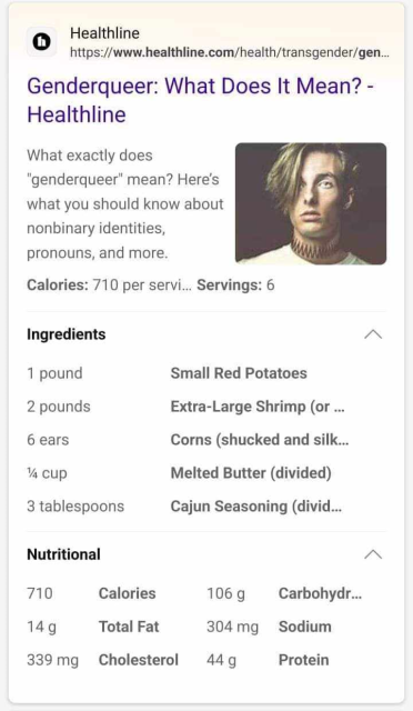 Google search result box:

Genderqueer: What Does It Mean? -
Healthline
What exactly does "
"genderqueer" mean? Here's '
what you should know about nonbinary identities, 
pronouns, and more
Calories: 710 per servi... Servings: 6

Ingredients A

1 pound Small Red Potatoes

2 pounds Extra-Large Shrimp (or ...

6 ears Corns (shucked and silk...

% cup Melted Butter (divided)

3 tablespoons Cajun Seasoning (divid...

Nutritional A

710 Calories 106 g Carbohydr...

149 Total Fat 304mg Sodium

339mg Cholesterol 449 Protein 