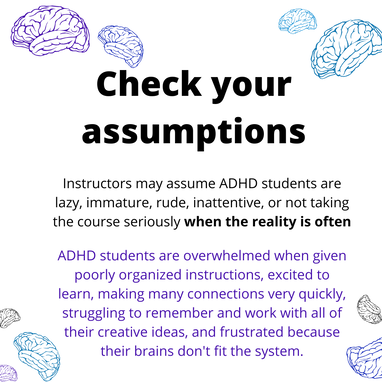 Check your assumptions.

Instructors may assume ADHD students are lazy, immature, rude, inattentive, or not taking the course seriously when the reality is often ADHD students are overwhelmed when given poorly organized instructions, excited to learn, making many connections very quickly, struggling to remember and work with all of their creative ideas, and frustrated because their brains don't fit the system.