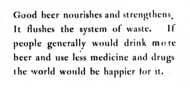 Good beer nourishes and strengthens. It flushes the system of waste. If people generally would drink more beer and use less medicine and drugs the world would be happier for it.
--Evening Bulletin, November 20, 1911