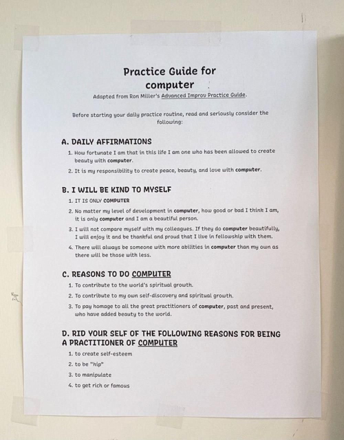 Image shows a printed "Practice Guide for computer" adapted from Ron Miller's "Advanced Improv Practice Guide.”

Before starting your daily practice routine, read and seriously consider the following:
A. DAILY AFFIRMATIONS
1. How fortunate I am that in this life I am one who has been allowed to create beauty with computer.
2. It is my responsibility to create peace, beauty, and love with computer.
B. I WILL BE KIND TO MYSELF
1. IT IS ONLY COMPUTER
2. No matter my level of development in computer, how good or bad I think I am, it is only computer and I am a beautiful person.
3. I will not compare myself with my colleagues. If they do computer beautifully, I will enjoy it and be thankful and proud that I live in fellowship with them.
4. There will always be someone with more abilities in computer than my own as there will be those with less.
C. REASONS TO DO COMPUTER
1. To contribute to the world's spiritual growth.
2. To contribute to my own self-discovery and spiritual growth.
3. To pay homage to all the great practitioners of computer, past and present, who have added beauty to the world.
D. RID YOUR SELF OF THE FOLLOWING REASONS FOR BEING A PRACTITIONER OF COMPUTER
1. to create self-esteem
2. to be "hip"
3. to manipulate
4. to get rich or famous