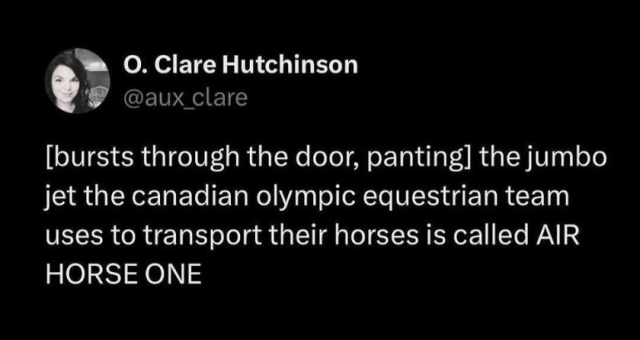 Clare Hutchinson:
[bursts through the door, panting] the jumbo jet the Canadian Olympic equestrian team used to transport their horses is called AIR HORSE ONE.