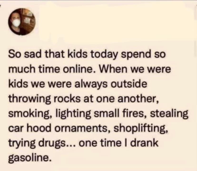 So sad that kids today spend so much time online. When we were kids we were alwayy outside throwing rocks at one another, smoking, lighting small fires, stealing car hood ornaments, shoplifting, trying drugs… one time I drank gasoline