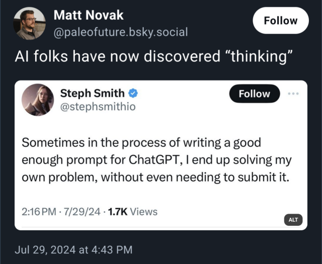 [Screenshot of a bluesky post commenting on a twitter post]

@paleofuture.bsky.social: AI Folks have now discovered "thinking"

@stephsmithio: Sometimes in the process of writing a good enough prompt for ChatGPT, I end up solving my own problems, without even needing to submit it.