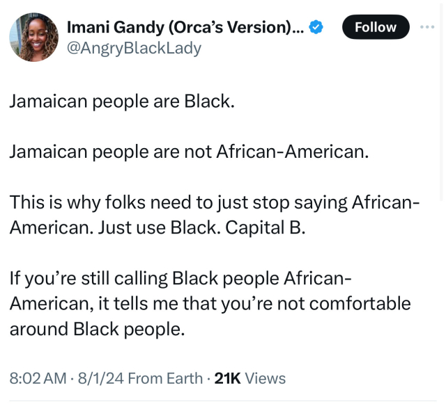 Jamaican people are Black.

Jamaican people are not African-American.

This is why folks need to just stop saying African-American. Just use Black. Capital B.

If you’re still calling Black people African-American, it tells me that you’re not comfortable around Black people.