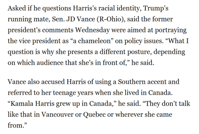 Asked if he questions Harris’s racial identity, Trump’s running mate, Sen. JD Vance (R-Ohio), said the former president’s comments Wednesday were aimed at portraying the vice president as “a chameleon” on policy issues. “What I question is why she presents a different posture, depending on which audience that she’s in front of,” he said.

Vance also accused Harris of using a Southern accent and referred to her teenage years when she lived in Canada. “Kamala Harris grew up in Canada,” he said. “They don’t talk like that in Vancouver or Quebec or wherever she came from.”