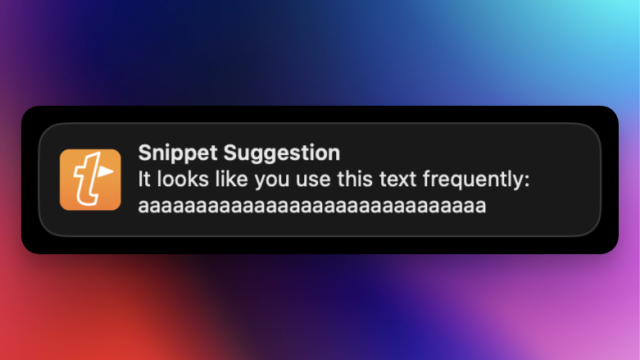 A notification from TextExpander:
Snippet Suggestion
It looks like you use this text frequently:
aaaaaaaaaaaaaaaaaaaaaaaaaaaaaa