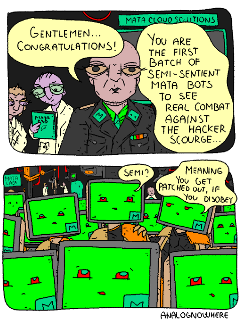 Undisclosed location, MATALABS.

MATACORP General addresses a large number of freshly booted MATA_BOTS.

General: "Gentlemen... Congratulations! You are the first batch of semi-sentient MATA_BOTS to see real combat against the hacker scourge..."

One of the bots whispers to themself: "Semi?"

Another one grabs them by the shoulder: "Meaning you get patched out if you disobey." 