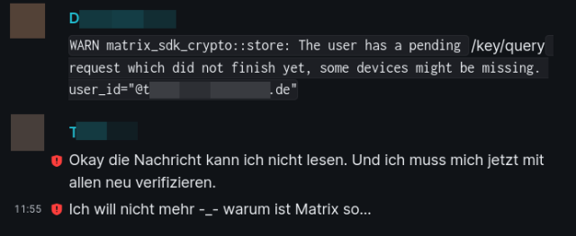 Screenshot aus der Konversation in Matrix/Element. Two people are exchanging messages, abbreviated to "D" and "T". D describes the warning they receive: "WARN matrix_sdk_crypto::store: The user has a pending /key/query request which did not finish yet, some devices might be missing. user_id=redacted"

T antwortet: "Okay die Nachricht kann ich nicht lesen. Und ich muss mich jetzt mit allen neu verifizieren. Ich will nicht mehr -_- warum ist Matrix so..."

T's Nachrichten sind mit einem Warnhinweis für fehlerhafte Verschlüsselung versehen.