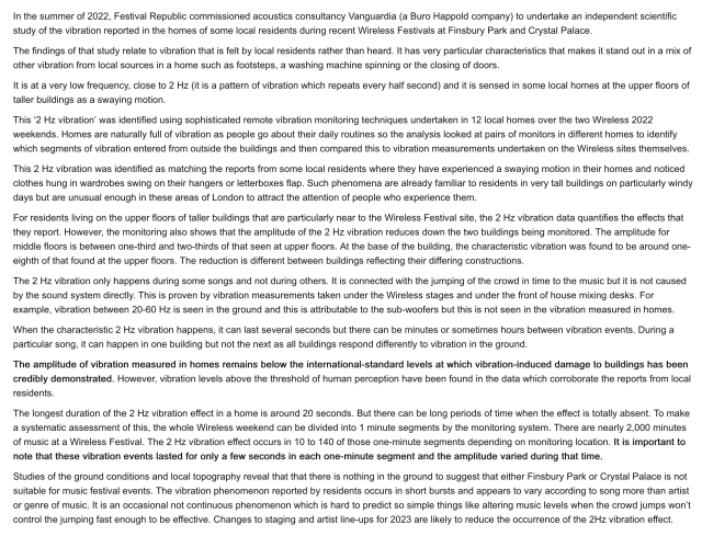 In the summer of 2022, Festival Republic commissioned acoustics consultancy Vanguardia (a Buro Happold company) to undertake an independent scientific study of the vibration reported in the homes of some local residents during recent Wireless Festivals at Finsbury Park and Crystal Palace.

The findings of that study relate to vibration that is felt by local residents rather than heard. It has very particular characteristics that makes it stand out in a mix of other vibration from local sources in a home such as footsteps, a washing machine spinning or the closing of doors.

It is at a very low frequency, close to 2 Hz (it is a pattern of vibration which repeats every half second) and it is sensed in some local homes at the upper floors of taller buildings as a swaying motion.

This ‘2 Hz vibration’ was identified using sophisticated remote vibration monitoring techniques undertaken in 12 local homes over the two Wireless 2022 weekends. Homes are naturally full of vibration as people go about their daily routines so the analysis looked at pairs of monitors in different homes to identify which segments of vibration entered from outside the buildings and then compared this to vibration measurements undertaken on the Wireless sites themselves.

This 2 Hz vibration was identified as matching the reports from some local residents where they have experienced a swaying motion in their homes and noticed clothes hung in wardrobes swing on their hangers or letterboxes flap...