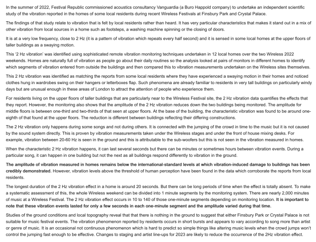 In the summer of 2022, Festival Republic commissioned acoustics consultancy Vanguardia (a Buro Happold company) to undertake an independent scientific study of the vibration reported in the homes of some local residents during recent Wireless Festivals at Finsbury Park and Crystal Palace.

The findings of that study relate to vibration that is felt by local residents rather than heard. It has very particular characteristics that makes it stand out in a mix of other vibration from local sources in a home such as footsteps, a washing machine spinning or the closing of doors.

It is at a very low frequency, close to 2 Hz (it is a pattern of vibration which repeats every half second) and it is sensed in some local homes at the upper floors of taller buildings as a swaying motion.

This ‘2 Hz vibration’ was identified using sophisticated remote vibration monitoring techniques undertaken in 12 local homes over the two Wireless 2022 weekends. Homes are naturally full of vibration as people go about their daily routines so the analysis looked at pairs of monitors in different homes to identify which segments of vibration entered from outside the buildings and then compared this to vibration measurements undertaken on the Wireless sites themselves.

This 2 Hz vibration was identified as matching the reports from some local residents where they have experienced a swaying motion in their homes and noticed clothes hung in wardrobes swing on their hangers or letterboxes flap...