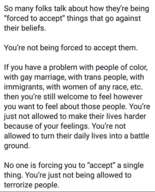 So many folks talk about how they're being "forced to accept" things that go against their beliefs.

You're not being forced to accept them.

If you have a problem with people of color, with gay marriage, with trans people, with immigrants, with women of any race, etc. then you're still welcome to feel however you want to feel about those people. You're just not allowed to make their lives harder because of your feelings. You're not allowed to turn their daily lives into a battle ground.

No one is forcing you to "accept" a single thing.  You're just not being allowed to terrorize people.