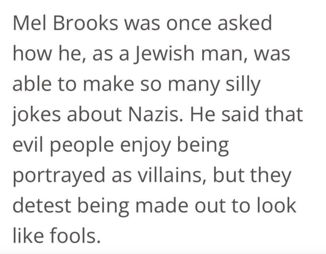 Quote: “Mel Brooks was once asked how he, as a Jewish man, was able to make so many silly jokes about Nazis. He said that evil people enjoy being portrayed as villains, but they detest being made out to look like fools”