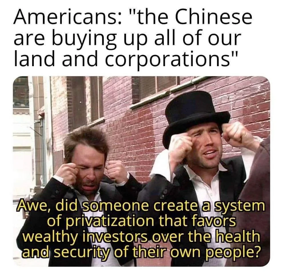 A meme showing two fake crying businessmen titled “Americans: the Chinese are buying up all of our land and corporations”

The businessmen say “Awe, did someone create a system of privatization that favors wealthy investors over the health and security of their own people?”