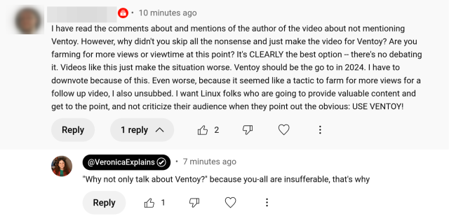 A YouTube comment:

I have read the comments about and mentions of the author of the video about not mentioning Ventoy. However, why didn't you skip all the nonsense and just make the video for Ventoy? Are you farming for more views or viewtime at this point? It's CLEARLY the best option -- there's no debating it. Videos like this just make the situation worse. Ventoy should be the go to in 2024. I have to downvote because of this. Even worse, because it seemed like a tactic to farm for more views for a follow up video, I also unsubbed. I want Linux folks who are going to provide valuable content and get to the point, and not criticize their audience when they point out the obvious: USE VENTOY!

My response:
"Why not only talk about Ventoy?" because you-all are insufferable, that's why