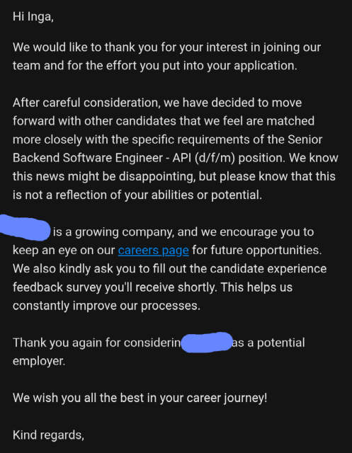 Screenshot of an email message: 

Hi Inga,

We would like to thank you for your interest in joining our team and for the effort you put into your application.
 
After careful consideration, we have decided to move forward with other candidates that we feel are matched more closely with the specific requirements of the Senior Backend Software Engineer - API (d/f/m) position. We know this news might be disappointing, but please know that this is not a reflection of your abilities or potential.
 
REDACTED is a growing company, and we encourage you to keep an eye on our careers page for future opportunities. We also kindly ask you to fill out the candidate experience feedback survey you'll receive shortly. This helps us constantly improve our processes.
 
Thank you again for considering REDACTED as a potential employer.
 
We wish you all the best in your career journey!
 
Kind regards,