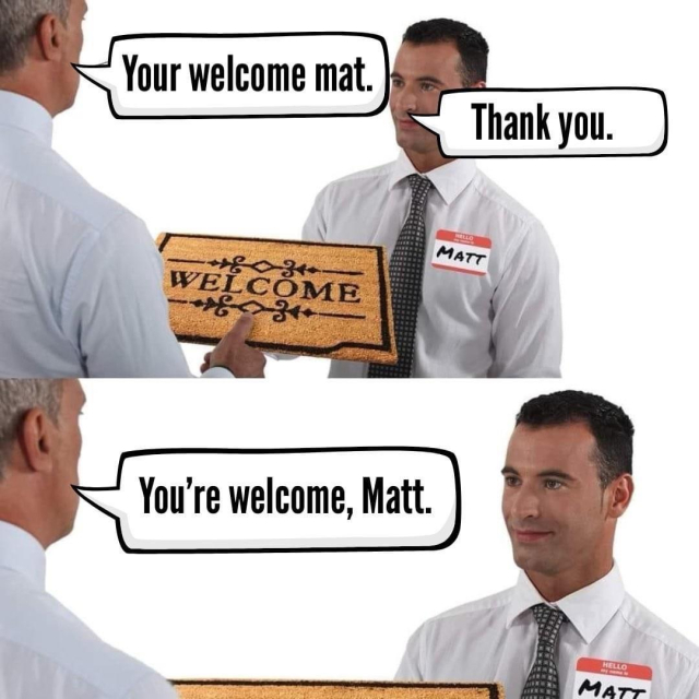 Someone hands Matt his new Welcome mat. 
Them: Your Welcome mat. 
Matt: Thank you. 
Them: You’re welcome Matt. 